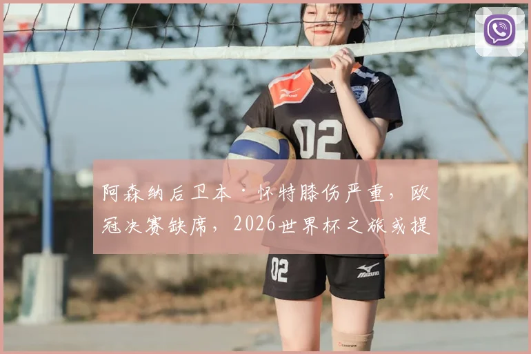 阿森纳后卫本·怀特膝伤严重,欧冠决赛缺席,2026世界杯之旅或提前终结?