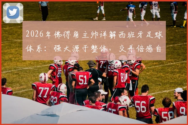 2026年佛得角主帅详解西班牙足球体系:强大源于整体,交手倍感自豪,附小国足球发展启示