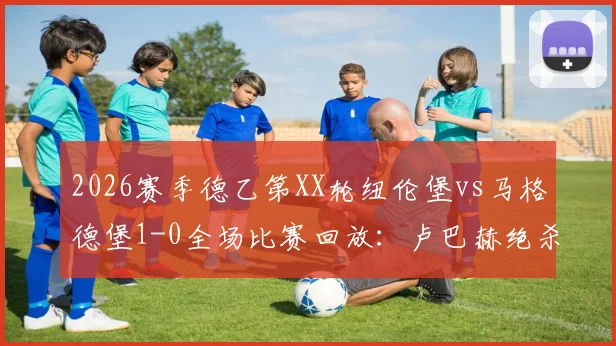 2026赛季德乙第XX轮纽伦堡vs马格德堡1-0全场比赛回放：卢巴赫绝杀制胜，赛后数据统计与双方积分榜形势分析