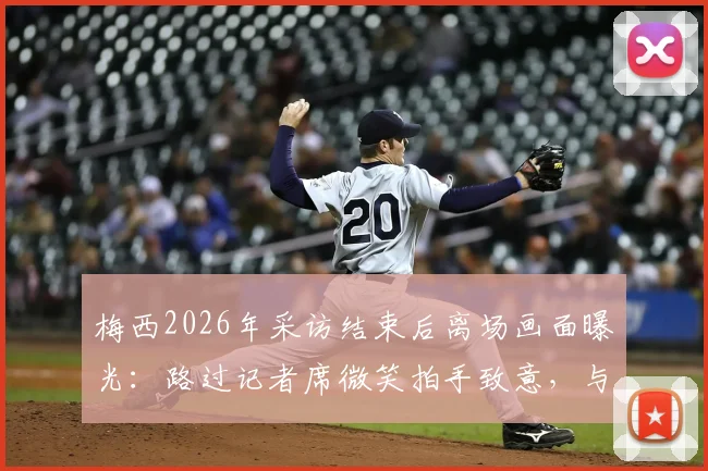 梅西2026年采访结束后离场画面曝光：路过记者席微笑拍手致意，与现场记者关系引热议